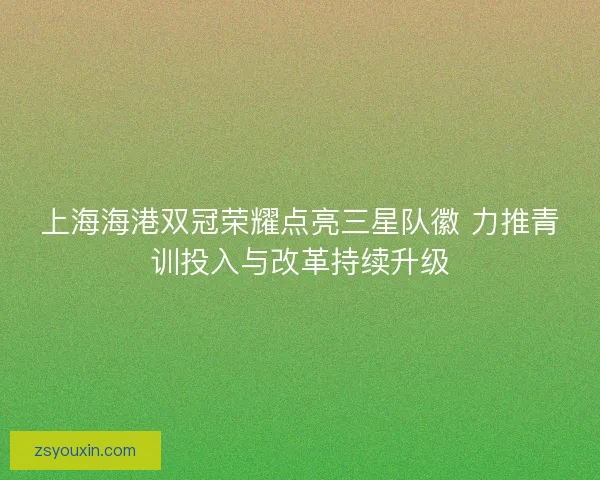 上海海港双冠荣耀点亮三星队徽 力推青训投入与改革持续升级 上海海港双冠荣耀点亮三星队徽 力推青训投入与改革持续升级