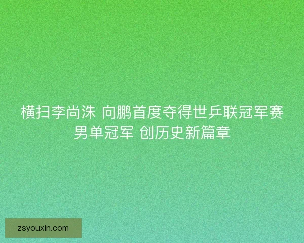横扫李尚洙 向鹏首度夺得世乒联冠军赛男单冠军 创历史新篇章 横扫李尚洙 向鹏首度夺得世乒联冠军赛男单冠军 创历史新篇章