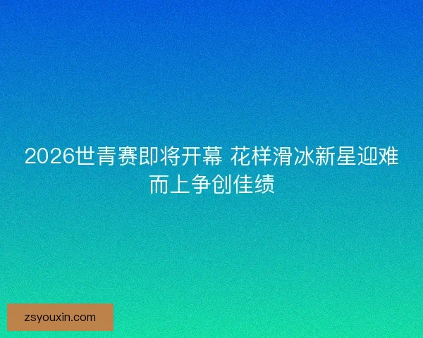 2026世青赛即将开幕 花样滑冰新星迎难而上争创佳绩 2026世青赛即将开幕 花样滑冰新星迎难而上争创佳绩