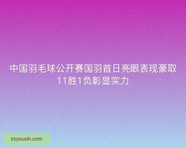 中国羽毛球公开赛国羽首日亮眼表现豪取11胜1负彰显实力 中国羽毛球公开赛国羽首日亮眼表现豪取11胜1负彰显实力