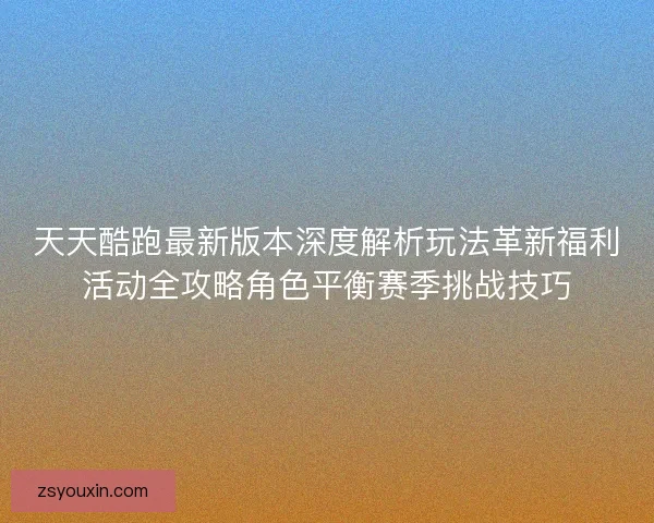 天天酷跑最新版本深度解析玩法革新福利活动全攻略角色平衡赛季挑战技巧