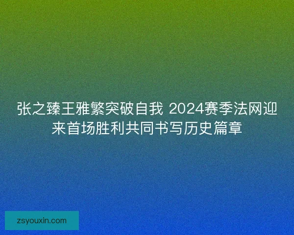 张之臻王雅繁突破自我 2024赛季法网迎来首场胜利共同书写历史篇章