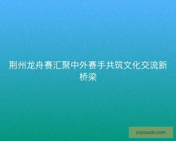 荆州龙舟赛汇聚中外赛手共筑文化交流新桥梁 荆州龙舟赛汇聚中外赛手共筑文化交流新桥梁