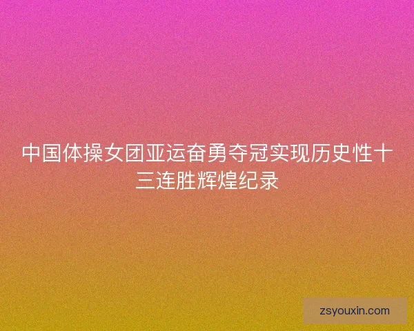 中国体操女团亚运奋勇夺冠实现历史性十三连胜辉煌纪录 中国体操女团亚运奋勇夺冠实现历史性十三连胜辉煌纪录