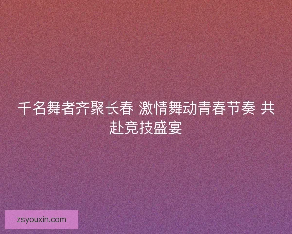 千名舞者齐聚长春 激情舞动青春节奏 共赴竞技盛宴 千名舞者齐聚长春 激情舞动青春节奏 共赴竞技盛宴