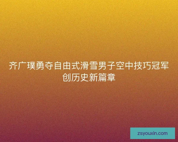 齐广璞勇夺自由式滑雪男子空中技巧冠军创历史新篇章