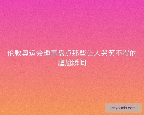 伦敦奥运会趣事盘点那些让人哭笑不得的尴尬瞬间 伦敦奥运会趣事盘点那些让人哭笑不得的尴尬瞬间