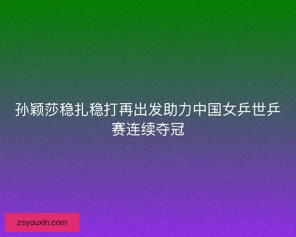 孙颖莎稳扎稳打再出发助力中国女乒世乒赛连续夺冠 孙颖莎稳扎稳打再出发助力中国女乒世乒赛连续夺冠