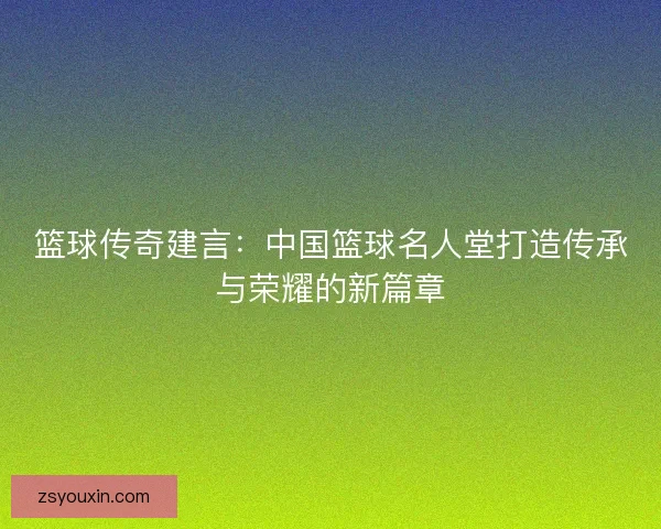 篮球传奇建言:中国篮球名人堂打造传承与荣耀的新篇章 篮球传奇建言:中国篮球名人堂打造传承与荣耀的新篇章