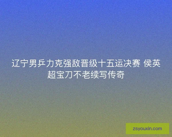 辽宁男乒力克强敌晋级十五运决赛 侯英超宝刀不老续写传奇