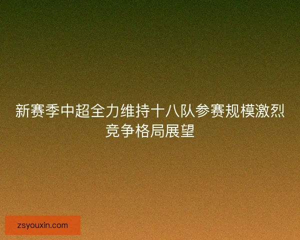 新赛季中超全力维持十八队参赛规模激烈竞争格局展望