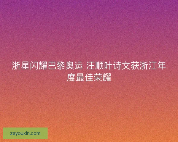 浙星闪耀巴黎奥运 汪顺叶诗文获浙江年度最佳荣耀 浙星闪耀巴黎奥运 汪顺叶诗文获浙江年度最佳荣耀