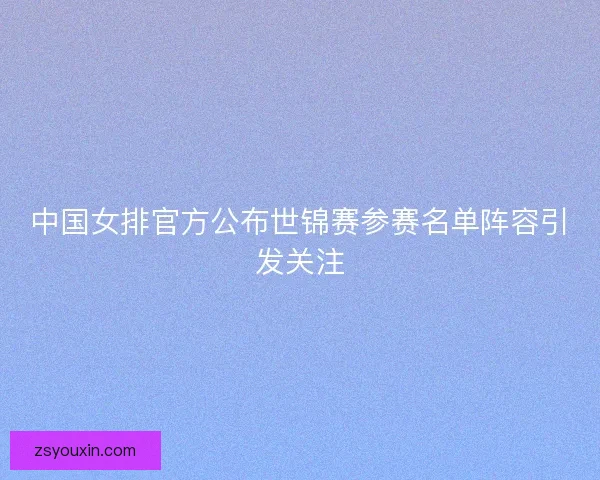 中国女排官方公布世锦赛参赛名单阵容引发关注