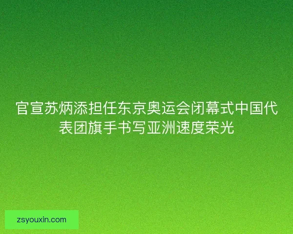 官宣苏炳添担任东京奥运会闭幕式中国代表团旗手书写亚洲速度荣光