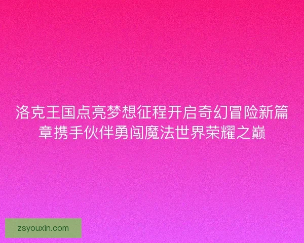 洛克王国点亮梦想征程开启奇幻冒险新篇章携手伙伴勇闯魔法世界荣耀之巅