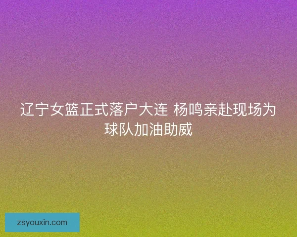 辽宁女篮正式落户大连 杨鸣亲赴现场为球队加油助威