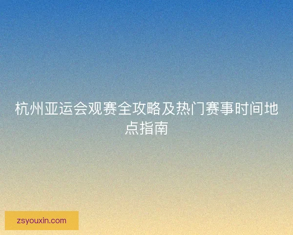 杭州亚运会观赛全攻略及热门赛事时间地点指南
