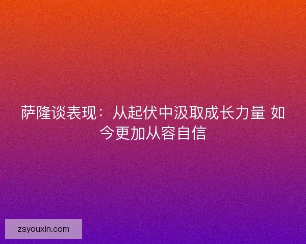 萨隆谈表现:从起伏中汲取成长力量 如今更加从容自信 萨隆谈表现:从起伏中汲取成长力量 如今更加从容自信