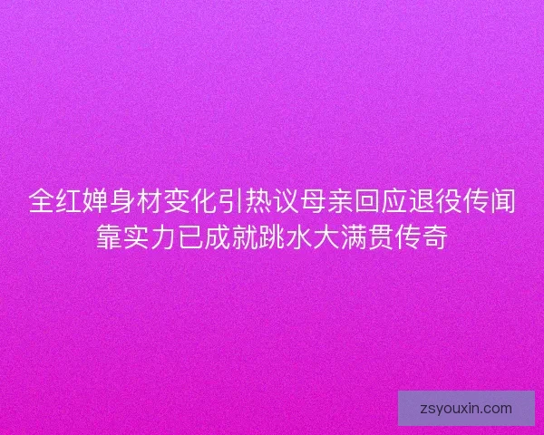 全红婵身材变化引热议母亲回应退役传闻靠实力已成就跳水大满贯传奇 全红婵身材变化引热议母亲回应退役传闻靠实力已成就跳水大满贯传奇