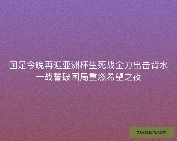 国足今晚再迎亚洲杯生死战全力出击背水一战誓破困局重燃希望之夜